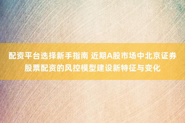 配资平台选择新手指南 近期A股市场中北京证券股票配资的风控模型建设新特征与变化