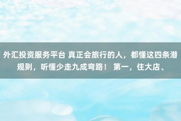 外汇投资服务平台 真正会旅行的人，都懂这四条潜规则，听懂少走九成弯路！ 第一，住大店、