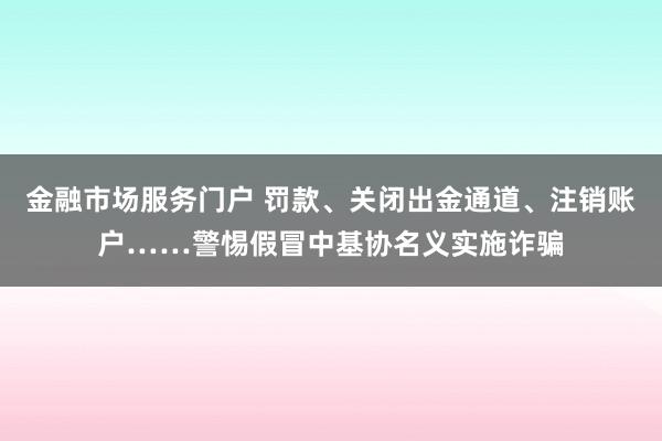 金融市场服务门户 罚款、关闭出金通道、注销账户……警惕假冒中基协名义实施诈骗