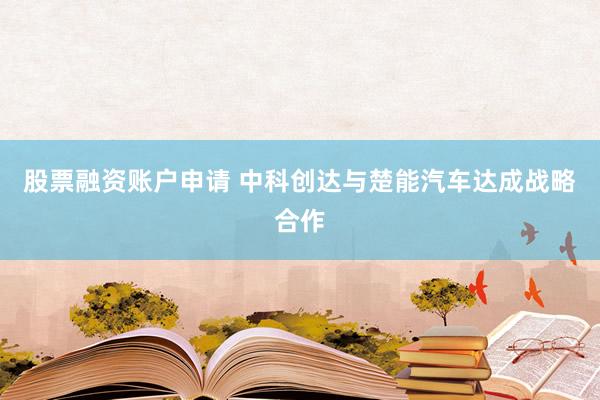 股票融资账户申请 中科创达与楚能汽车达成战略合作