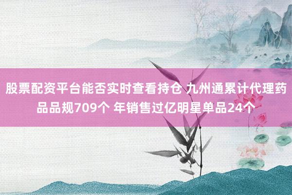股票配资平台能否实时查看持仓 九州通累计代理药品品规709个 年销售过亿明星单品24个