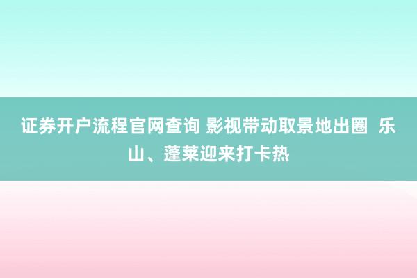 证券开户流程官网查询 影视带动取景地出圈  乐山、蓬莱迎来打卡热