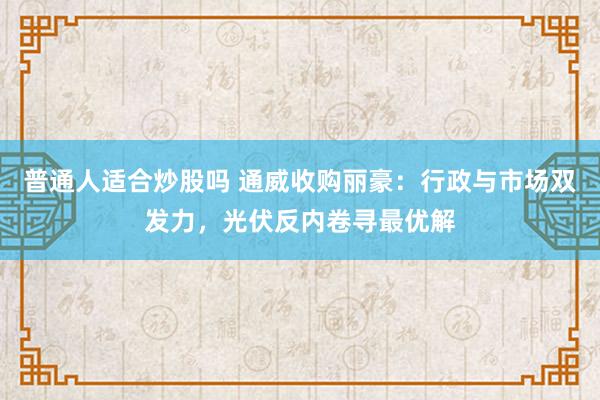 普通人适合炒股吗 通威收购丽豪：行政与市场双发力，光伏反内卷寻最优解