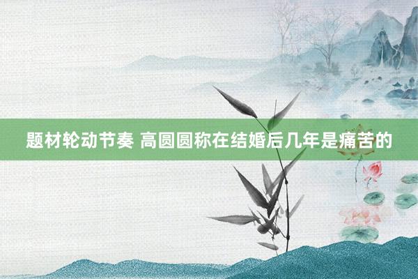 题材轮动节奏 高圆圆称在结婚后几年是痛苦的
