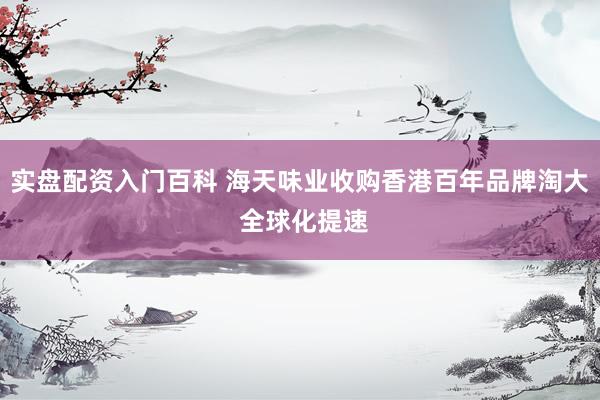 实盘配资入门百科 海天味业收购香港百年品牌淘大 全球化提速