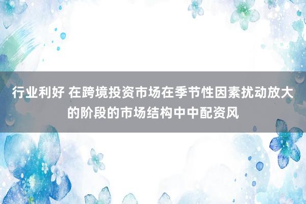 行业利好 在跨境投资市场在季节性因素扰动放大的阶段的市场结构中中配资风