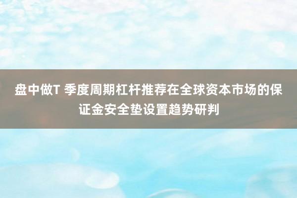 盘中做T 季度周期杠杆推荐在全球资本市场的保证金安全垫设置趋势研判