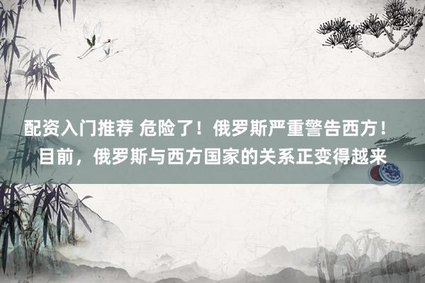 配资入门推荐 危险了！俄罗斯严重警告西方！ 目前，俄罗斯与西方国家的关系正变得越来