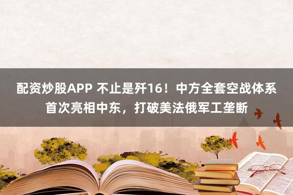 配资炒股APP 不止是歼16！中方全套空战体系首次亮相中东，打破美法俄军工垄断