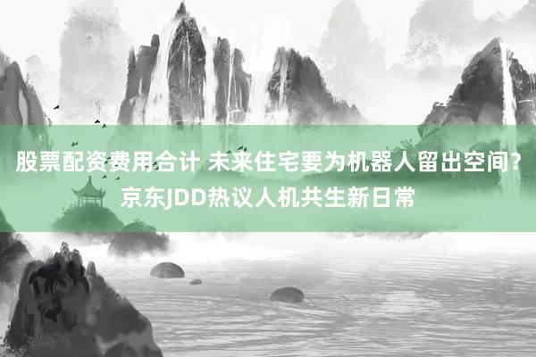 股票配资费用合计 未来住宅要为机器人留出空间？京东JDD热议人机共生新日常