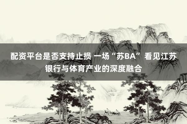 配资平台是否支持止损 一场“苏BA” 看见江苏银行与体育产业的深度融合