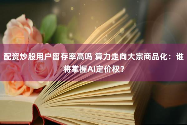 配资炒股用户留存率高吗 算力走向大宗商品化：谁将掌握AI定价权？