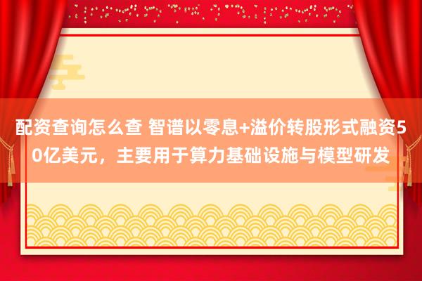 配资查询怎么查 智谱以零息+溢价转股形式融资50亿美元，主要用于算力基础设施与模型研发
