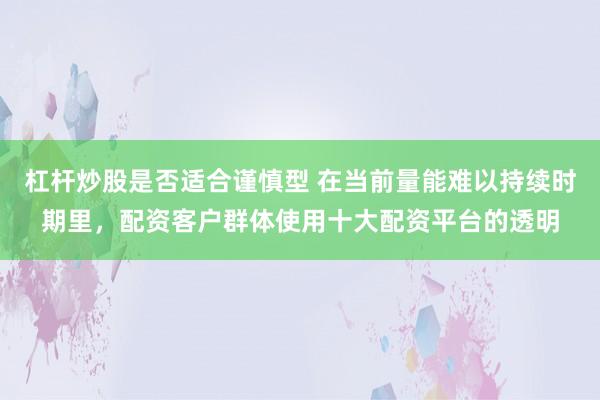 杠杆炒股是否适合谨慎型 在当前量能难以持续时期里，配资客户群体使用十大配资平台的透明