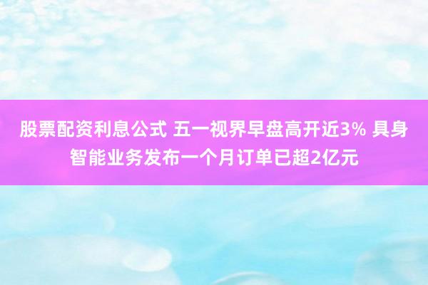 股票配资利息公式 五一视界早盘高开近3% 具身智能业务发布一个月订单已超2亿元