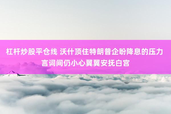 杠杆炒股平仓线 沃什顶住特朗普企盼降息的压力 言词间仍小心翼翼安抚白宫