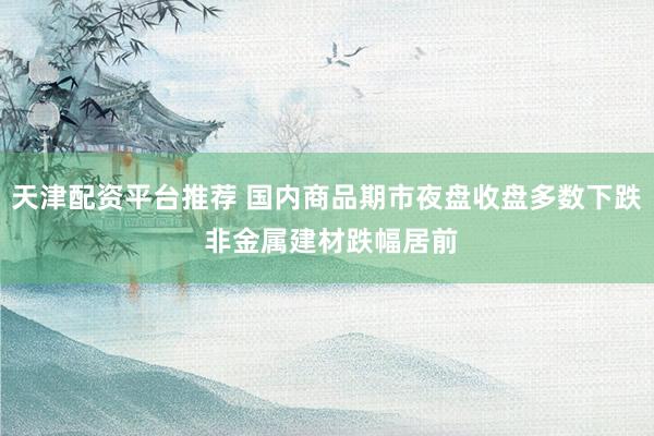天津配资平台推荐 国内商品期市夜盘收盘多数下跌 非金属建材跌幅居前