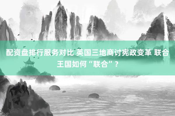 配资盘排行服务对比 英国三地商讨宪政变革 联合王国如何“联合”？