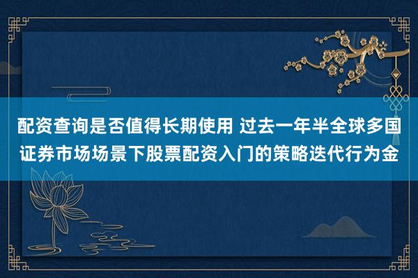 配资查询是否值得长期使用 过去一年半全球多国证券市场场景下股票配资入门的策略迭代行为金