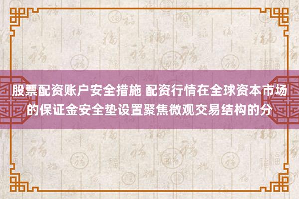 股票配资账户安全措施 配资行情在全球资本市场的保证金安全垫设置聚焦微观交易结构的分