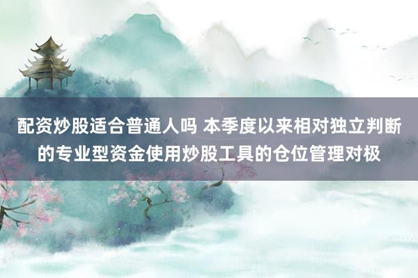 配资炒股适合普通人吗 本季度以来相对独立判断的专业型资金使用炒股工具的仓位管理对极