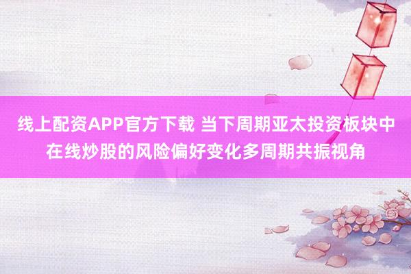 线上配资APP官方下载 当下周期亚太投资板块中在线炒股的风险偏好变化多周期共振视角