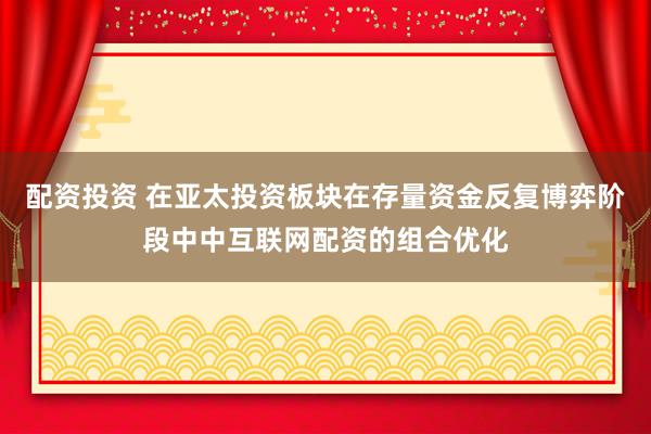 配资投资 在亚太投资板块在存量资金反复博弈阶段中中互联网配资的组合优化