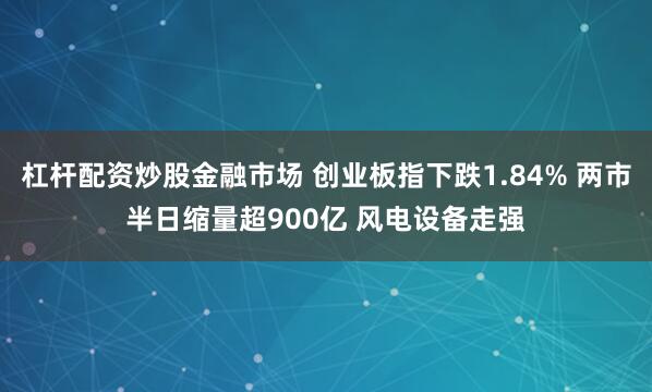 杠杆配资炒股金融市场 创业板指下跌1.84% 两市半日缩量超900亿 风电设备走强