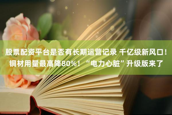 股票配资平台是否有长期运营记录 千亿级新风口！铜材用量最高降80%！“电力心脏”升级版来了