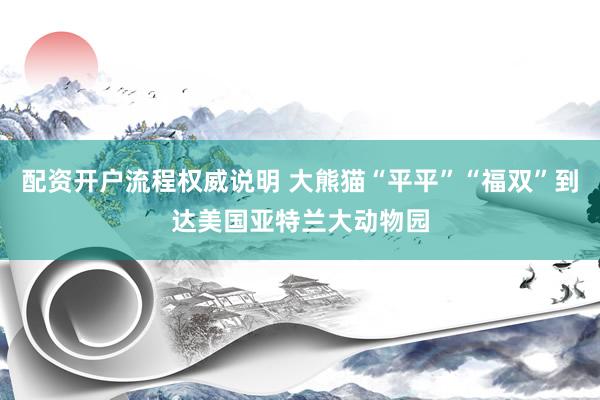 配资开户流程权威说明 大熊猫“平平”“福双”到达美国亚特兰大动物园