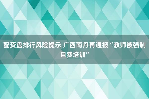 配资盘排行风险提示 广西南丹再通报“教师被强制自费培训”