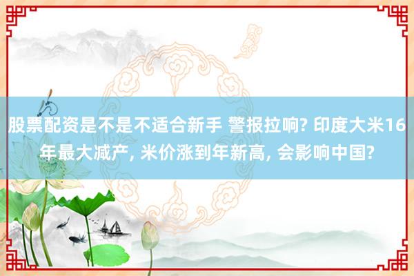 股票配资是不是不适合新手 警报拉响? 印度大米16年最大减产, 米价涨到年新高, 会影响中国?