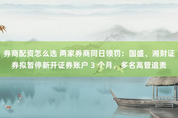 券商配资怎么选 两家券商同日领罚：国盛、湘财证券拟暂停新开证券账户 3 个月，多名高管追责