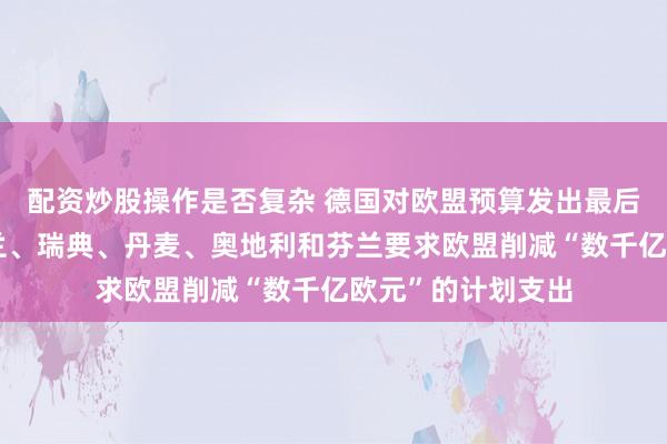 配资炒股操作是否复杂 德国对欧盟预算发出最后通牒，德国、荷兰、瑞典、丹麦、奥地利和芬兰要求欧盟削减“数千亿欧元”的计划支出