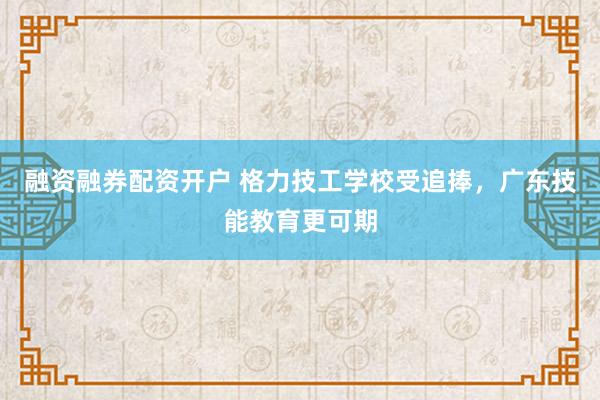 融资融券配资开户 格力技工学校受追捧,广东技能教育更可期
