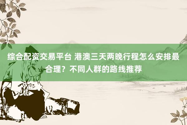 综合配资交易平台 港澳三天两晚行程怎么安排最合理？不同人群的路线推荐