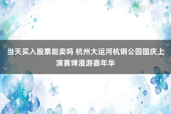 当天买入股票能卖吗 杭州大运河杭钢公园国庆上演赛博漫游嘉年华