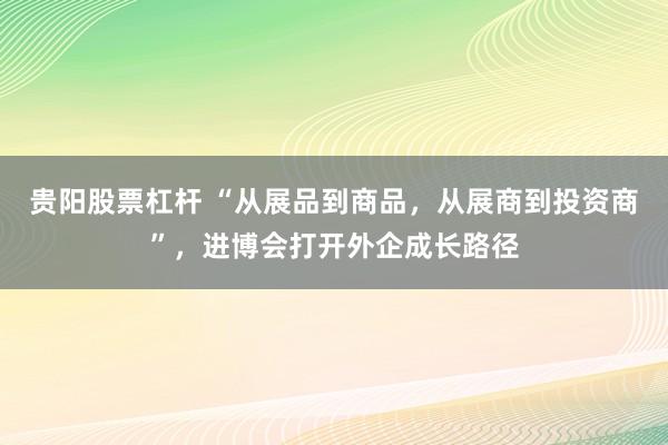 贵阳股票杠杆 “从展品到商品，从展商到投资商”，进博会打开外企成长路径