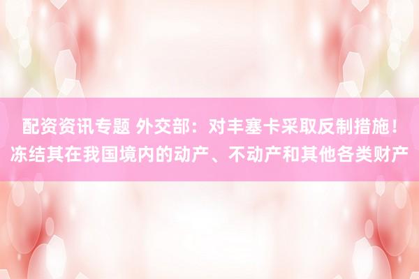 配资资讯专题 外交部：对丰塞卡采取反制措施！冻结其在我国境内的动产、不动产和其他各类财产