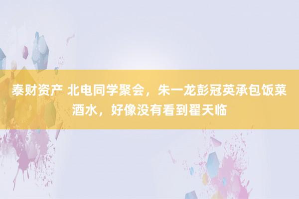 泰财资产 北电同学聚会，朱一龙彭冠英承包饭菜酒水，好像没有看到翟天临