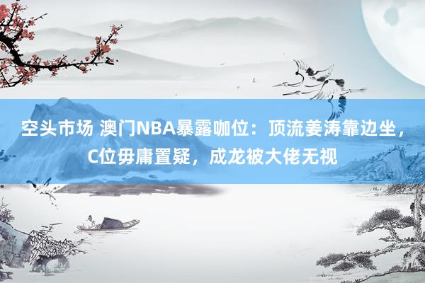 空头市场 澳门NBA暴露咖位：顶流姜涛靠边坐，C位毋庸置疑，成龙被大佬无视