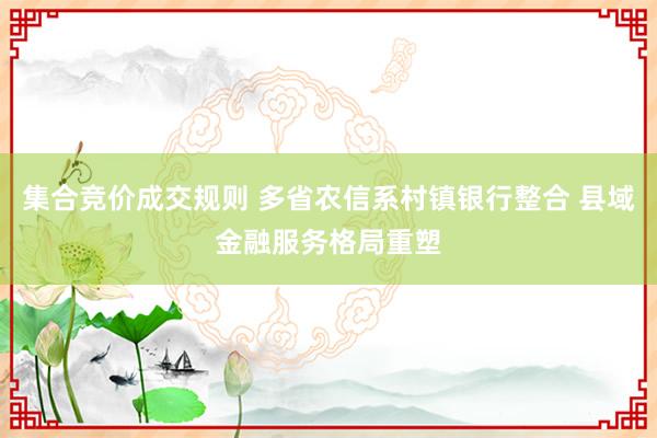 集合竞价成交规则 多省农信系村镇银行整合 县域金融服务格局重塑