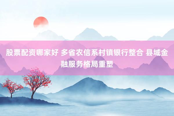 股票配资哪家好 多省农信系村镇银行整合 县域金融服务格局重塑