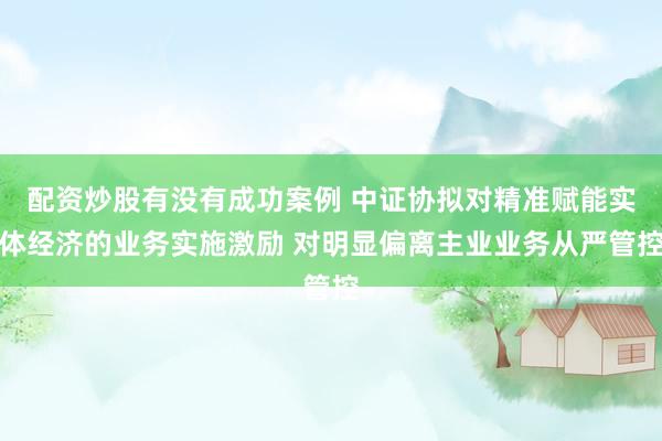 配资炒股有没有成功案例 中证协拟对精准赋能实体经济的业务实施激励 对明显偏离主业业务从严管控