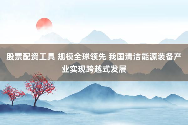 股票配资工具 规模全球领先 我国清洁能源装备产业实现跨越式发展