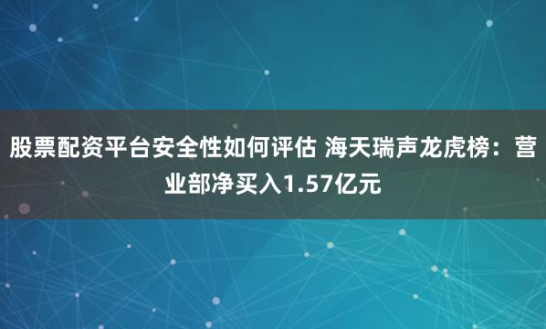 股票配资平台安全性如何评估 海天瑞声龙虎榜：营业部净买入1.57亿元