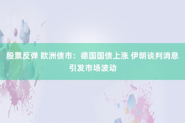 股票反弹 欧洲债市：德国国债上涨 伊朗谈判消息引发市场波动