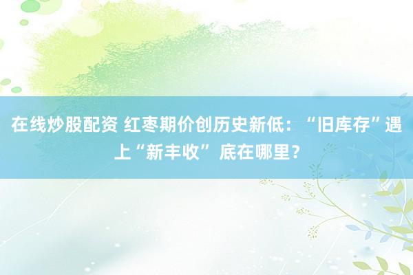 在线炒股配资 红枣期价创历史新低：“旧库存”遇上“新丰收” 底在哪里？