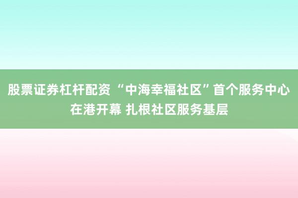 股票证券杠杆配资 “中海幸福社区”首个服务中心在港开幕 扎根社区服务基层