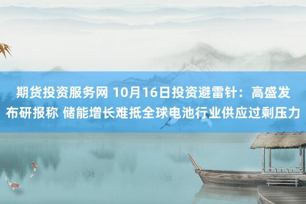 期货投资服务网 10月16日投资避雷针：高盛发布研报称 储能增长难抵全球电池行业供应过剩压力